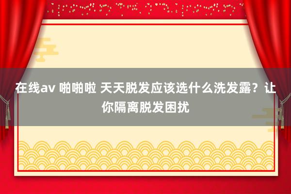 在线av 啪啪啦 天天脱发应该选什么洗发露？让你隔离脱发困扰