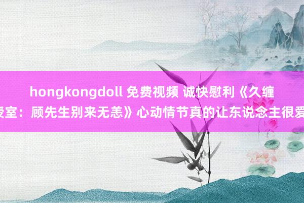 hongkongdoll 免费视频 诚快慰利《久缠授室：顾先生别来无恙》心动情节真的让东说念主很爱！