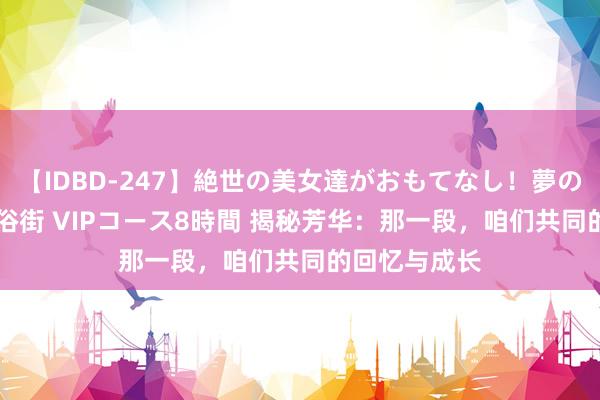 【IDBD-247】絶世の美女達がおもてなし！夢の桃源郷 IP風俗街 VIPコース8時間 揭秘芳华：那一段，咱们共同的回忆与成长