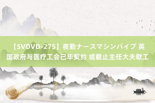 【SVDVD-275】夜勤ナースマシンバイブ 英国政府与医疗工会已毕契约 或截止主任大夫歇工