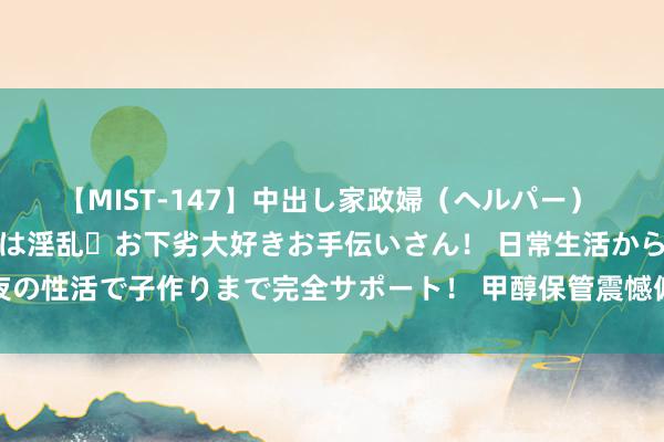 【MIST-147】中出し家政婦（ヘルパー） 清楚で美人な出張家政婦は淫乱・お下劣大好きお手伝いさん！ 日常生活から夜の性活で子作りまで完全サポート！ 甲醇保管震憾偏强形势 尿素供应保管高位