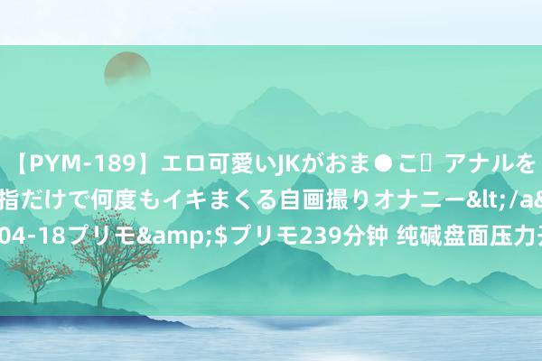 【PYM-189】エロ可愛いJKがおま●こ・アナルをいっぱい見せちゃう 指だけで何度もイキまくる自画撮りオナニー</a>2016-04-18プリモ&$プリモ239分钟 纯碱盘面压力开释 烧碱期价短期赓续震撼