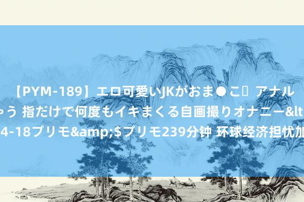 【PYM-189】エロ可愛いJKがおま●こ・アナルをいっぱい見せちゃう 指だけで何度もイキまくる自画撮りオナニー</a>2016-04-18プリモ&$プリモ239分钟 环球经济担忧加重之际 欧洲自然气价卷入下退潮