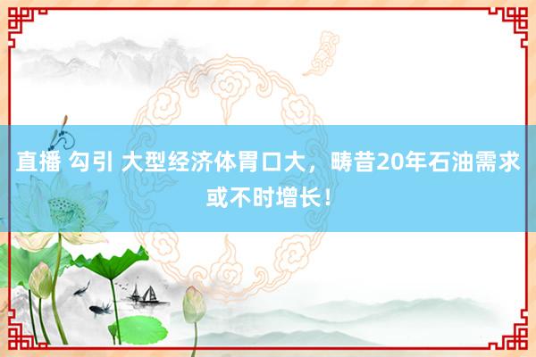 直播 勾引 大型经济体胃口大，畴昔20年石油需求或不时增长！