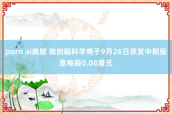 porn ai换脸 微创脑科学将于9月26日派发中期股息每股0.08港元