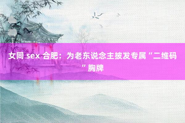 女同 sex 合肥：为老东说念主披发专属“二维码”胸牌