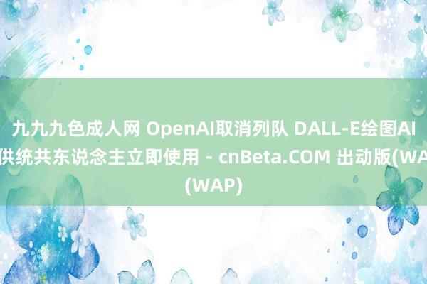 九九九色成人网 OpenAI取消列队 DALL-E绘图AI可供统共东说念主立即使用 - cnBeta.COM 出动版(WAP)