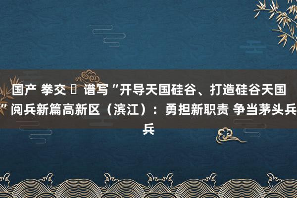 国产 拳交 ​谱写“开导天国硅谷、打造硅谷天国”阅兵新篇高新区（滨江）：勇担新职责 争当茅头兵