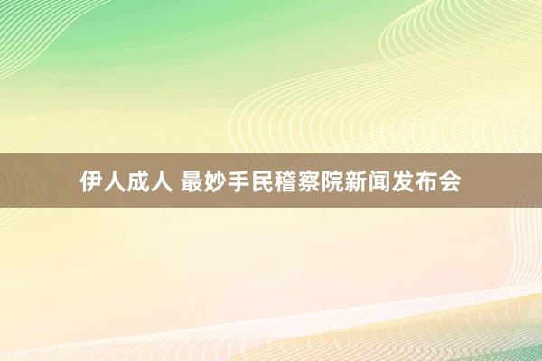 伊人成人 最妙手民稽察院新闻发布会