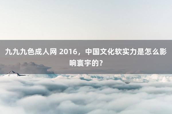 九九九色成人网 2016，中国文化软实力是怎么影响寰宇的？