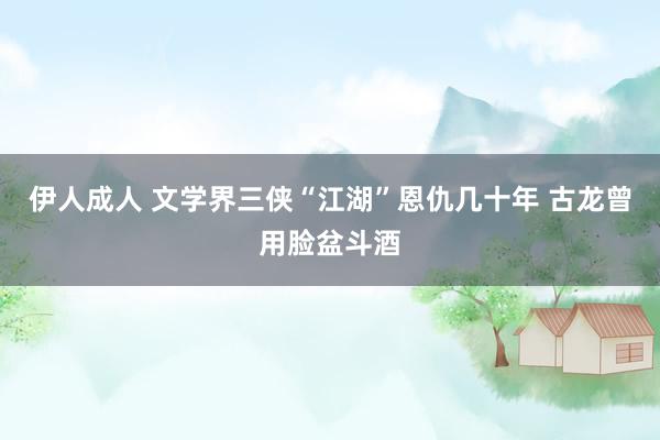 伊人成人 文学界三侠“江湖”恩仇几十年 古龙曾用脸盆斗酒