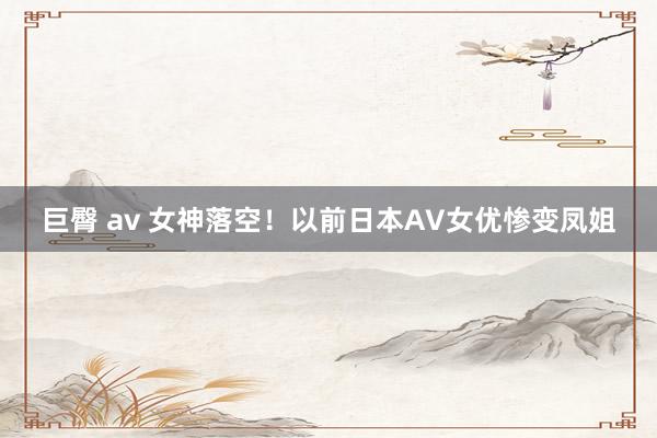 巨臀 av 女神落空！以前日本AV女优惨变凤姐