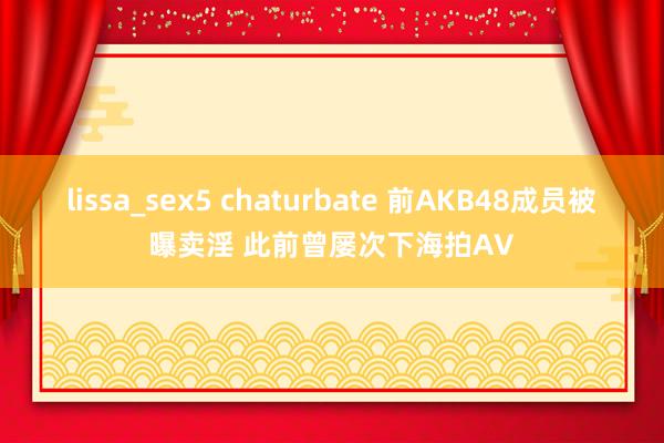 lissa_sex5 chaturbate 前AKB48成员被曝卖淫 此前曾屡次下海拍AV