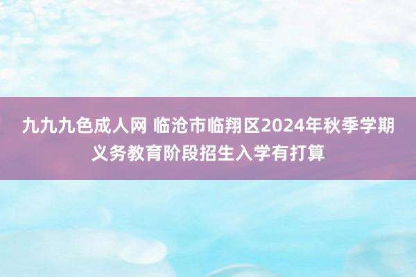 九九九色成人网 临沧市临翔区2024年秋季学期义务教育阶段招生入学有打算