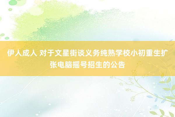 伊人成人 对于文星街谈义务纯熟学校小初重生扩张电脑摇号招生的公告