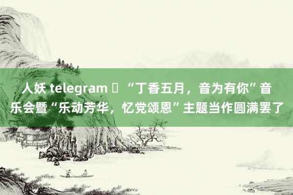 人妖 telegram ​“丁香五月，音为有你”音乐会暨“乐动芳华，忆党颂恩”主题当作圆满罢了