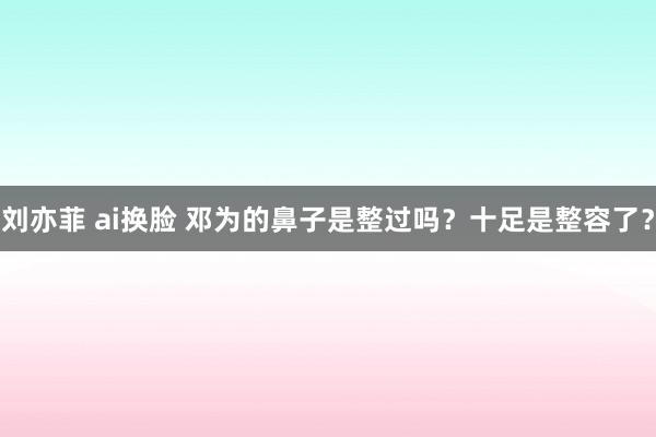 刘亦菲 ai换脸 邓为的鼻子是整过吗？十足是整容了？