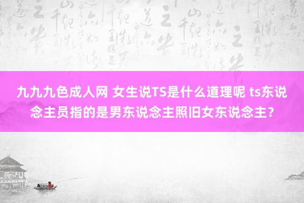 九九九色成人网 女生说TS是什么道理呢 ts东说念主员指的是男东说念主照旧女东说念主？