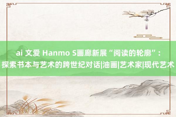 ai 文爱 Hanmo S画廊新展“阅读的轮廓”：探索书本与艺术的跨世纪对话|油画|艺术家|现代艺术